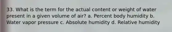 33. What is the term for the actual content or weight of water present in a given volume of air? a. Percent body humidity b. Water vapor pressure c. Absolute humidity d. Relative humidity