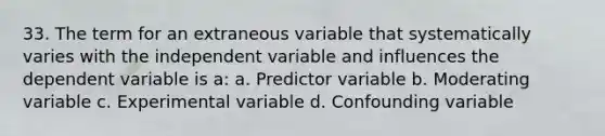 33. The term for an extraneous variable that systematically varies with the independent variable and influences the dependent variable is a: a. Predictor variable b. Moderating variable c. Experimental variable d. Confounding variable