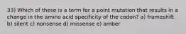 33) Which of these is a term for a point mutation that results in a change in the amino acid specificity of the codon? a) frameshift b) silent c) nonsense d) missense e) amber