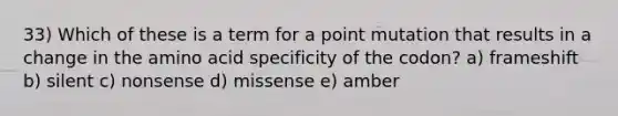 33) Which of these is a term for a point mutation that results in a change in the amino acid specificity of the codon? a) frameshift b) silent c) nonsense d) missense e) amber