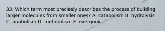 33. Which term most precisely describes the process of building larger molecules from smaller ones? A. catabolism B. hydrolysis C. anabolism D. metabolism E. exergonic