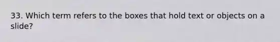 33. Which term refers to the boxes that hold text or objects on a slide?