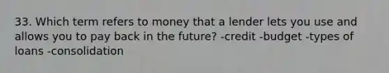 33. Which term refers to money that a lender lets you use and allows you to pay back in the future? -credit -budget -types of loans -consolidation