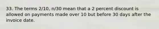 33. The terms 2/10, n/30 mean that a 2 percent discount is allowed on payments made over 10 but before 30 days after the invoice date.