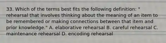 33. Which of the terms best fits the following definition: " rehearsal that involves thinking about the meaning of an item to be remembered or making connections between that item and prior knowledge." A. elaborative rehearsal B. careful rehearsal C. maintenance rehearsal D. encoding rehearsal