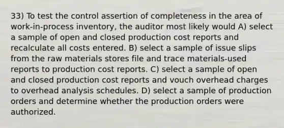 33) To test the control assertion of completeness in the area of work-in-process inventory, the auditor most likely would A) select a sample of open and closed production cost reports and recalculate all costs entered. B) select a sample of issue slips from the raw materials stores file and trace materials-used reports to production cost reports. C) select a sample of open and closed production cost reports and vouch overhead charges to overhead analysis schedules. D) select a sample of production orders and determine whether the production orders were authorized.