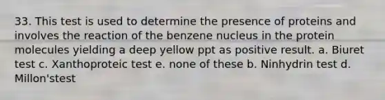 33. This test is used to determine the presence of proteins and involves the reaction of the benzene nucleus in the protein molecules yielding a deep yellow ppt as positive result. a. Biuret test c. Xanthoproteic test e. none of these b. Ninhydrin test d. Millon'stest