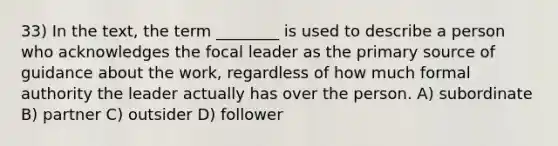 33) In the text, the term ________ is used to describe a person who acknowledges the focal leader as the <a href='https://www.questionai.com/knowledge/kcEA5ffGet-primary-source' class='anchor-knowledge'>primary source</a> of guidance about the work, regardless of how much formal authority the leader actually has over the person. A) subordinate B) partner C) outsider D) follower