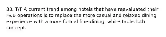 33. T/F A current trend among hotels that have reevaluated their F&B operations is to replace the more casual and relaxed dining experience with a more formal fine-dining, white-tablecloth concept.