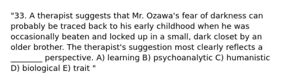 "33. A therapist suggests that Mr. Ozawa's fear of darkness can probably be traced back to his early childhood when he was occasionally beaten and locked up in a small, dark closet by an older brother. The therapist's suggestion most clearly reflects a ________ perspective. A) learning B) psychoanalytic C) humanistic D) biological E) trait "