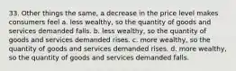 33. Other things the same, a decrease in the price level makes consumers feel a. less wealthy, so the quantity of goods and services demanded falls. b. less wealthy, so the quantity of goods and services demanded rises. c. more wealthy, so the quantity of goods and services demanded rises. d. more wealthy, so the quantity of goods and services demanded falls.