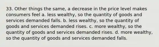 33. Other things the same, a decrease in the price level makes consumers feel a. less wealthy, so the quantity of goods and services demanded falls. b. less wealthy, so the quantity of goods and services demanded rises. c. more wealthy, so the quantity of goods and services demanded rises. d. more wealthy, so the quantity of goods and services demanded falls.