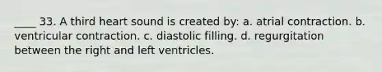 ____ 33. A third heart sound is created by: a. atrial contraction. b. ventricular contraction. c. diastolic filling. d. regurgitation between the right and left ventricles.