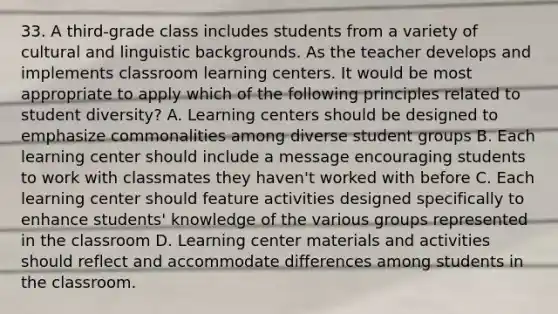 33. A third-grade class includes students from a variety of cultural and linguistic backgrounds. As the teacher develops and implements classroom learning centers. It would be most appropriate to apply which of the following principles related to student diversity? A. Learning centers should be designed to emphasize commonalities among diverse student groups B. Each learning center should include a message encouraging students to work with classmates they haven't worked with before C. Each learning center should feature activities designed specifically to enhance students' knowledge of the various groups represented in the classroom D. Learning center materials and activities should reflect and accommodate differences among students in the classroom.