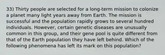 33) Thirty people are selected for a long-term mission to colonize a planet many light years away from Earth. The mission is successful and the population rapidly grows to several hundred individuals. However, certain genetic diseases are unusually common in this group, and their gene pool is quite different from that of the Earth population they have left behind. Which of the following phenomena has left its mark on this population?