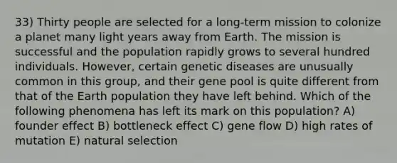 33) Thirty people are selected for a long-term mission to colonize a planet many light years away from Earth. The mission is successful and the population rapidly grows to several hundred individuals. However, certain genetic diseases are unusually common in this group, and their gene pool is quite different from that of the Earth population they have left behind. Which of the following phenomena has left its mark on this population? A) founder effect B) bottleneck effect C) gene flow D) high rates of mutation E) natural selection