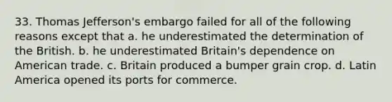 33. Thomas Jefferson's embargo failed for all of the following reasons except that a. he underestimated the determination of the British. b. he underestimated Britain's dependence on American trade. c. Britain produced a bumper grain crop. d. Latin America opened its ports for commerce.