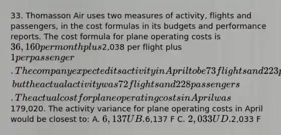 33. Thomasson Air uses two measures of activity, flights and passengers, in the cost formulas in its budgets and performance reports. The cost formula for plane operating costs is 36,160 per month plus2,038 per flight plus 1 per passenger. The company expected its activity in April to be 73 flights and 223 passengers, but the actual activity was 72 flights and 228 passengers. The actual cost for plane operating costs in April was179,020. The activity variance for plane operating costs in April would be closest to: A. 6,137 U B.6,137 F C. 2,033 U D.2,033 F