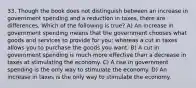 33. Though the book does not distinguish between an increase in government spending and a reduction in taxes, there are differences. Which of the following is true? A) An increase in government spending means that the government chooses what goods and services to provide for you; whereas a cut in taxes allows you to purchase the goods you want. B) A cut in government spending is much more effective than a decrease in taxes at stimulating the economy. C) A rise in government spending is the only way to stimulate the economy. D) An increase in taxes is the only way to stimulate the economy.