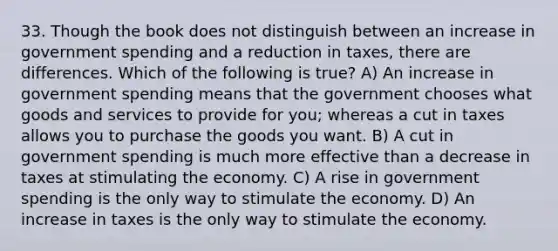 33. Though the book does not distinguish between an increase in government spending and a reduction in taxes, there are differences. Which of the following is true? A) An increase in government spending means that the government chooses what goods and services to provide for you; whereas a cut in taxes allows you to purchase the goods you want. B) A cut in government spending is much more effective than a decrease in taxes at stimulating the economy. C) A rise in government spending is the only way to stimulate the economy. D) An increase in taxes is the only way to stimulate the economy.