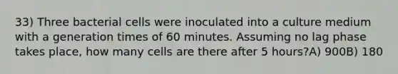 33) Three bacterial cells were inoculated into a culture medium with a generation times of 60 minutes. Assuming no lag phase takes place, how many cells are there after 5 hours?A) 900B) 180