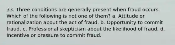 33. Three conditions are generally present when fraud occurs. Which of the following is not one of them? a. Attitude or rationalization about the act of fraud. b. Opportunity to commit fraud. c. Professional skepticism about the likelihood of fraud. d. Incentive or pressure to commit fraud.