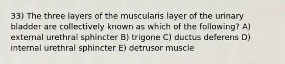 33) The three layers of the muscularis layer of the <a href='https://www.questionai.com/knowledge/kb9SdfFdD9-urinary-bladder' class='anchor-knowledge'>urinary bladder</a> are collectively known as which of the following? A) external urethral sphincter B) trigone C) ductus deferens D) internal urethral sphincter E) detrusor muscle