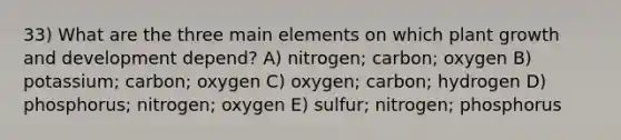 33) What are the three main elements on which plant growth and development depend? A) nitrogen; carbon; oxygen B) potassium; carbon; oxygen C) oxygen; carbon; hydrogen D) phosphorus; nitrogen; oxygen E) sulfur; nitrogen; phosphorus