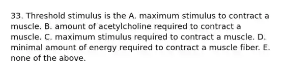 33. Threshold stimulus is the A. maximum stimulus to contract a muscle. B. amount of acetylcholine required to contract a muscle. C. maximum stimulus required to contract a muscle. D. minimal amount of energy required to contract a muscle fiber. E. none of the above.