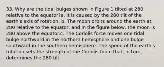 33. Why are the tidal bulges shown in Figure 1 tilted at 280 relative to the equator?a. It is caused by the 280 tilt of the earth's axis of rotation. b. The moon orbits around the earth at 280 relative to the equator, and in the figure below, the moon is 280 above the equator.c. The Coriolis force moves one tidal bulge northward in the northern hemisphere and one bulge southward in the southern hemisphere. The speed of the earth's rotation sets the strength of the Coriolis force that, in turn, determines the 280 tilt.