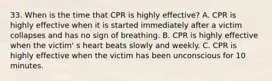 33. When is the time that CPR is highly effective? A. CPR is highly effective when it is started immediately after a victim collapses and has no sign of breathing. B. CPR is highly effective when the victim' s heart beats slowly and weekly. C. CPR is highly effective when the victim has been unconscious for 10 minutes.