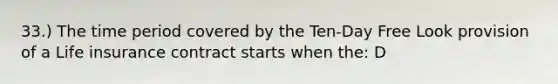 33.) The time period covered by the Ten-Day Free Look provision of a Life insurance contract starts when the: D