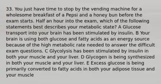 33. You just have time to stop by the vending machine for a wholesome breakfast of a Pepsi and a honey bun before the exam starts. Half an hour into the exam, which of the following statements best describes your metabolic state? A Glucose transport into your brain has been stimulated by insulin. B Your brain is using both glucose and fatty acids as an energy source because of the high metabolic rate needed to answer the difficult exam questions. C Glycolysis has been stimulated by insulin in both your muscle and your liver. D Glycogen is being synthesized in both your muscle and your liver. E Excess glucose is being primarily converted to fatty acids in both your adipose tissue and your muscle