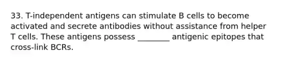 33. T-independent antigens can stimulate B cells to become activated and secrete antibodies without assistance from helper T cells. These antigens possess ________ antigenic epitopes that cross-link BCRs.