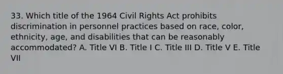 33. Which title of the 1964 Civil Rights Act prohibits discrimination in personnel practices based on race, color, ethnicity, age, and disabilities that can be reasonably accommodated? A. Title VI B. Title I C. Title III D. Title V E. Title VII