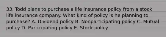 33. Todd plans to purchase a life insurance policy from a stock life insurance company. What kind of policy is he planning to purchase? A. Dividend policy B. Nonparticipating policy C. Mutual policy D. Participating policy E. Stock policy