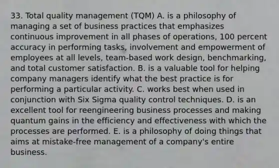 33. Total quality management (TQM) A. is a philosophy of managing a set of business practices that emphasizes continuous improvement in all phases of operations, 100 percent accuracy in performing tasks, involvement and empowerment of employees at all levels, team-based work design, benchmarking, and total customer satisfaction. B. is a valuable tool for helping company managers identify what the best practice is for performing a particular activity. C. works best when used in conjunction with Six Sigma quality control techniques. D. is an excellent tool for reengineering business processes and making quantum gains in the efficiency and effectiveness with which the processes are performed. E. is a philosophy of doing things that aims at mistake-free management of a company's entire business.