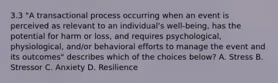 3.3 "A transactional process occurring when an event is perceived as relevant to an individual's well-being, has the potential for harm or loss, and requires psychological, physiological, and/or behavioral efforts to manage the event and its outcomes" describes which of the choices below? A. Stress B. Stressor C. Anxiety D. Resilience