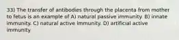 33) The transfer of antibodies through the placenta from mother to fetus is an example of A) natural passive immunity. B) innate immunity. C) natural active immunity. D) artificial active immunity