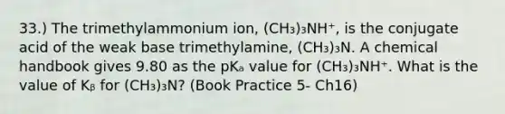 33.) The trimethylammonium ion, (CH₃)₃NH⁺, is the conjugate acid of the weak base trimethylamine, (CH₃)₃N. A chemical handbook gives 9.80 as the pKₐ value for (CH₃)₃NH⁺. What is the value of Kᵦ for (CH₃)₃N? (Book Practice 5- Ch16)