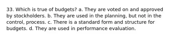 33. Which is true of budgets? a. They are voted on and approved by stockholders. b. They are used in the planning, but not in the control, process. c. There is a standard form and structure for budgets. d. They are used in performance evaluation.