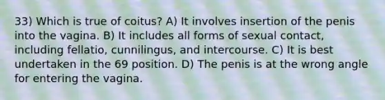 33) Which is true of coitus? A) It involves insertion of the penis into the vagina. B) It includes all forms of sexual contact, including fellatio, cunnilingus, and intercourse. C) It is best undertaken in the 69 position. D) The penis is at the wrong angle for entering the vagina.