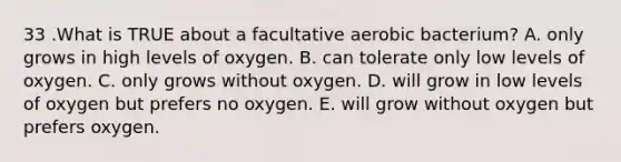 33 .What is TRUE about a facultative aerobic bacterium? A. only grows in high levels of oxygen. B. can tolerate only low levels of oxygen. C. only grows without oxygen. D. will grow in low levels of oxygen but prefers no oxygen. E. will grow without oxygen but prefers oxygen.