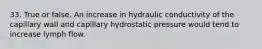 33. True or false. An increase in hydraulic conductivity of the capillary wall and capillary hydrostatic pressure would tend to increase lymph flow.