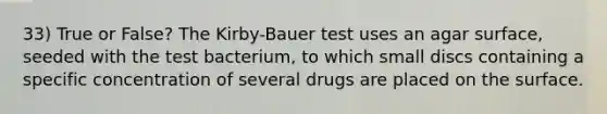 33) True or False? The Kirby-Bauer test uses an agar surface, seeded with the test bacterium, to which small discs containing a specific concentration of several drugs are placed on the surface.