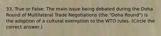 33. True or False: The main issue being debated during the Doha Round of Multilateral Trade Negotiations (the "Doha Round") is the adoption of a cultural exemption to the WTO rules. (Circle the correct answer.)