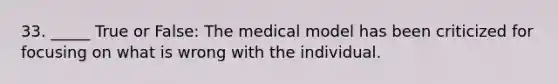 33. _____ True or False: The medical model has been criticized for focusing on what is wrong with the individual.