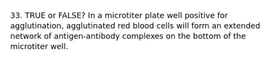 33. TRUE or FALSE? In a microtiter plate well positive for agglutination, agglutinated red blood cells will form an extended network of antigen-antibody complexes on the bottom of the microtiter well.