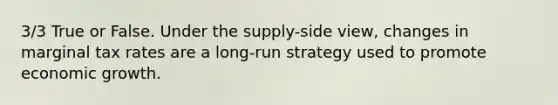 3/3 True or False. Under the supply-side view, changes in marginal tax rates are a long-run strategy used to promote economic growth.