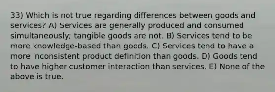 33) Which is not true regarding differences between goods and services? A) Services are generally produced and consumed simultaneously; tangible goods are not. B) Services tend to be more knowledge-based than goods. C) Services tend to have a more inconsistent product definition than goods. D) Goods tend to have higher customer interaction than services. E) None of the above is true.